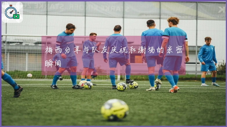 梅西分享与队友庆祝和谢场的亲密瞬间