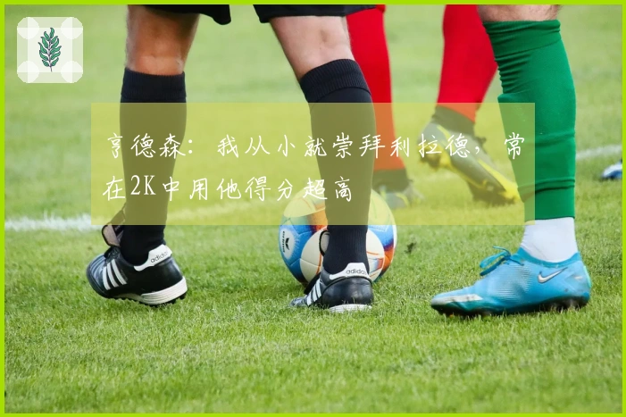 亨德森：我从小就崇拜利拉德，常在2K中用他得分超高