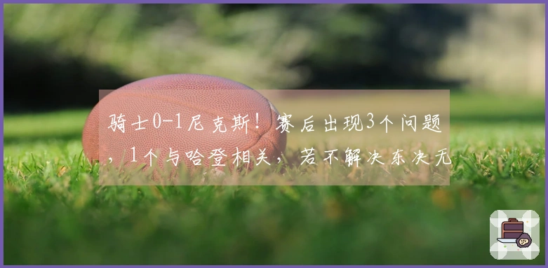骑士0-1尼克斯!赛后出现3个问题,1个与哈登相关,若不解决东决无望