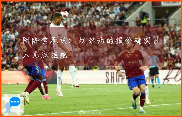 阿隆索承认：切尔西的报价确实让人无法拒绝