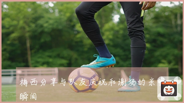 梅西分享与队友庆祝和谢场的亲密瞬间
