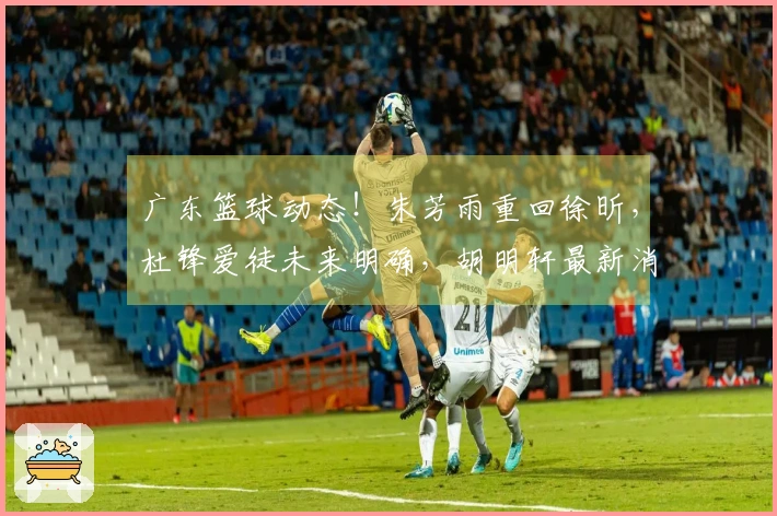 广东篮球动态！朱芳雨重回徐昕，杜锋爱徒未来明确，胡明轩最新消息