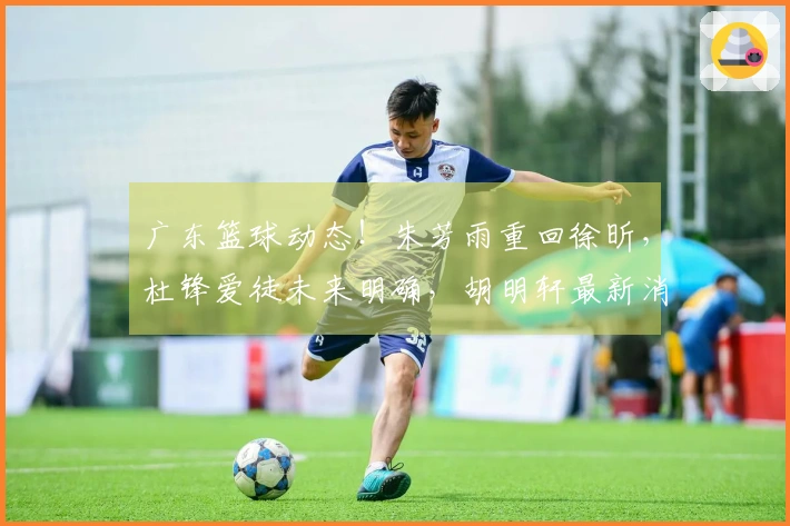 广东篮球动态！朱芳雨重回徐昕，杜锋爱徒未来明确，胡明轩最新消息