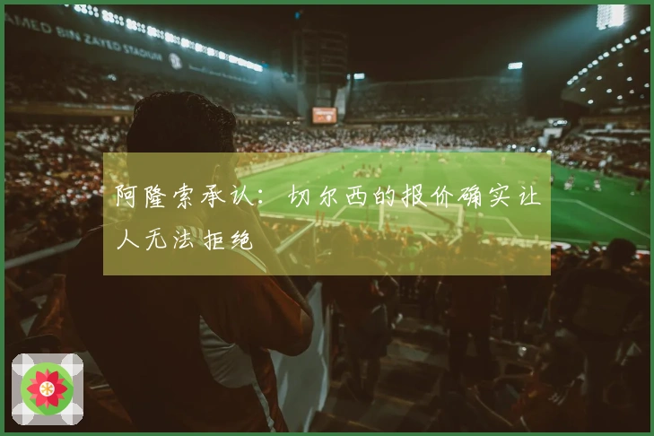 阿隆索承认：切尔西的报价确实让人无法拒绝